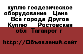 куплю геодезическое оборудование › Цена ­ - - Все города Другое » Куплю   . Ростовская обл.,Таганрог г.